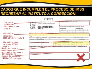 CASOS QUE INCUMPLEN EL PROCESO DE IMSS
REGRESAR AL INSTITUTO A CORRECCIÓN:
FRENTE
Sin datos
patronales
INCUMPLE, ver
nota 1
Sin datos del
asegurado
INCUMPLE, ver nota 2
Sin fecha y hora
INCUMPLE, ver
nota 3
Sin forma, lugar y
mecanismo
INCUMPLE, ver nota 4
Sin lesiones ni
tiempo de evolució n
INCUMPLE, ver nota
5
 