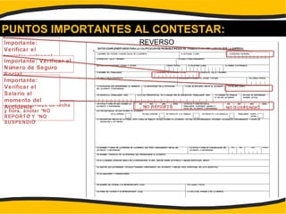 PUNTOS IMPORTANTES AL CONTESTAR:
Importante:
Verificar el
registro patronal
Si no hay certeza de fecha
y hora, anotar “NO
REPORTÓ” Y “NO
SUSPENDIÓ”
REVERSO
Importante: Verificar el
Número de Seguro
Social
Importante:
Verificar el
Salario al
momento del
Accidente NO REPORTÓ NO SUSPENDIÓ
 