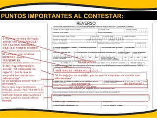 PUNTOS IMPORTANTES AL CONTESTAR:
Si no hay certeza de lugar,
anotar “SE DESCONOCE”
NO TACHAR NINGUNA
CASILLA PONER DIUREX
SE DESCONOCE
Si se tiene una versió n
SIEMPRE anotar
“REFIERE EL
TRABAJADOR QUE…”
“REFIERE EL TRABAJADOR QUE…”
Si no dio aviso anotar “NO
REPORTÓ” NO REPORTÓ NO REPORTÓ
Salvo que haya testimonio
firmado, anotar “NO TESTIFICÓ
NADIE”
NO TESTIFICÓNADIE
Siempre Anotar observaciones
si hay duda en causa-efecto-
tiempo
REVERSO
Si NO hay informació n,
anotar, “el trabajador no
reportó , por lo que la
empresa no cuenta con
informació n”
“el trabajador no reportó , por lo que la empresa no cuenta con
informació n”
 