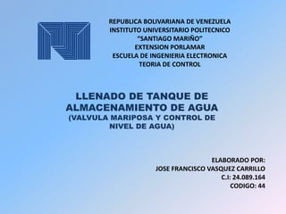 REPUBLICA BOLIVARIANA DE VENEZUELA
INSTITUTO UNIVERSITARIO POLITECNICO
“SANTIAGO MARIÑO”
EXTENSION PORLAMAR
ESCUELA DE INGENIERIA ELECTRONICA
TEORIA DE CONTROL

LLENADO DE TANQUE DE
ALMACENAMIENTO DE AGUA
(VALVULA MARIPOSA Y CONTROL DE
NIVEL DE AGUA)

ELABORADO POR:
JOSE FRANCISCO VASQUEZ CARRILLO
C.I: 24.089.164
CODIGO: 44

 