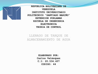 REPUBLICA BOLIVARIANA DE
VENEZUELA
INSTITUTO UNIVERSITARIO
POLITECNICO “SANTIAGO MARIÑO”
EXTENSION PORLAMAR
ESCUELA DE INGENIERIA
ELECTRONICA
TEORIA DE CONTROL
LLENADO DE TANQUE DE
ALMACENAMIENTO DE AGUA
ELABORADO POR:
Carlos Velásquez
C.I: 20.534.407
CODIGO: 44
 