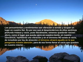 Los pensamientos y sentimientos son vibración o sonido y ocupan un lugar en nuestro Ser. Es por eso que al desprendernos de ellos sentimos profunda tristeza y vacío, pues literalmente, estamos quedando vacíos! ahora, como el lugar que queda vacío en nuestra mente, en nuestra conciencia, representa una vibración y en el Universo NO existe el vacío, de inmediato por ley de atracción  el Universo atraerá aquello en lo que pongamos nuestra atención,  para de esa forma llenar el vacío que quedara en nuestro interior… 