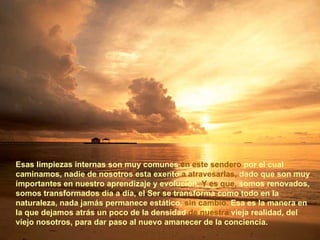 Esas limpiezas internas son muy comunes  en este sendero  por el cual camin am os, nadie de nosotros esta exento  a atravesarlas,  dado que son muy importantes en nuestro aprendizaje y evolución.  Y es que,  somos renovados, somos transformados día a día, el Ser se transforma como todo en la naturaleza, nada jamás permanece estático,  sin cambio.  Esa es la manera en la que dejamos atrás un poco de la densidad  de nuestra  vieja realidad, del viejo nosotros, para dar paso al nuevo amanecer de la conciencia. 