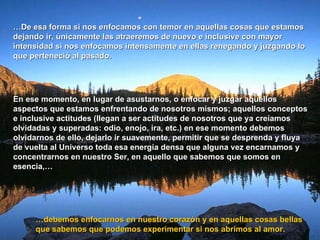 … De esa forma si nos enfocamos con temor en aquellas cosas que estamos dejando ir, únicamente las atraeremos de nuevo e inclusive con mayor intensidad si nos enfocamos intensamente en ellas renegando y juzgando lo que perteneció al pasado. En ese momento, en lugar de asustarnos, o enfocar y juzgar aquellos aspectos que estamos enfrentando de nosotros mismos; aquellos conceptos e inclusive actitudes (llegan a ser actitudes de nosotros que ya creíamos olvidadas y superadas: odio, enojo, ira, etc.) en ese momento debemos olvidarnos de ello, dejarlo ir suavemente, permitir que se desprenda y fluya de vuelta al Universo toda esa energía densa que alguna vez encarnamos y concentrarnos en nuestro Ser, en aquello que sabemos que somos en esencia,…  … debemos enfocarnos en nuestro corazón y en aquellas cosas bellas que sabemos que podemos experimentar si nos abrimos al amor.  