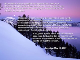 No es difícil, solo es cuestión de dejarnos fluir, todo en el Universo y la Naturaleza fluye sin esfuerzo, mantengamos eso en mente permitiendo que la energía y los sentimientos fluyan a través de nosotros. Debemos invocar a nuestro Ser Superior, a Dios y pedir que llene el vacío que esta quedando en nuestro interior con nuestra verdadera esencia, para así, hacernos conscientes de la verdad de nuestro corazón y encarnar realmente nuestra totalidad, nuestro amor, pues es lo que somos y hemos sido siempre! … Y así, poco a poco llenar ese vacío con un poco mas de Nuestro Ser, de nuestra Luz y encarnar mas cada día el amor que siempre ha estado en nuestro corazón.   Tuesday, May 15, 2007 