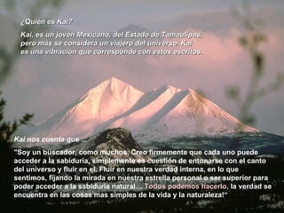 ¿Quién es Kai? Kai, es un joven Mexicano, del Estado de Tamaulipas, pero más se considera un viajero del universo. Kai es una vibración que corresponde con estos escritos .  Kai nos cuenta que ...  "Soy un buscador, como muchos. Creo firmemente que cada uno puede acceder a la sabiduría, simplemente es cuestión de entonarse con el canto del universo y fluir en el. Fluir en nuestra verdad interna, en lo que sentimos, fijando la mirada en nuestra estrella personal o ser superior para poder acceder a la sabiduría natural…  Todos podemos hacerlo,  la verdad se encuentra en las cosas mas simples de la vida y la naturaleza!“  