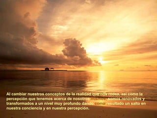 Al cambiar nuestros conceptos de la realidad que nos rodea, así como la percepción que tenemos acerca de nosotros  mismos,  somos renovados y transformados a un nivel muy profundo dando  como  resultado un salto en nuestra conciencia y en nuestra percepción. 