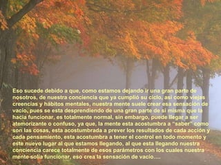 Eso sucede debido a que, como estamos dejando ir una gran parte de nosotros, de nuestra conciencia que ya cumplió su ciclo, así como viejas creencias y hábitos mentales, nuestra mente suele crear esa sensación de vacío, pues se esta desprendiendo de una gran parte de si misma que la hacia funcionar, es totalmente normal, sin embargo, puede llegar a ser atemorizante o confuso, ya que, la mente esta acostumbra a “saber” como son las cosas, esta acostumbrada a prever los resultados de cada acción y cada pensamiento, esta acostumbra a tener el control en todo momento y este nuevo lugar al que estamos llegando, al que esta llegando nuestra conciencia carece totalmente de esos parámetros con los cuales nuestra mente solía funcionar, eso crea la sensación de vacío…. 