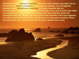 Al atravesar esas  intensas limpiezas  mentales suele sentirse que todo nos es removido: los  viejos conceptos y  creencias que estaban muy arraigados, aquellas viejas  obsesiones y temores,  actitudes nuestras que no corresponden a lo que creemos Ser, sin embargo, es en ese proceso que salen a la superficie y quedan frente a nosotros, para que podamos hacernos conscientes de que, alguna vez encarnamos esa densidad. Para que hagamos un análisis de nosotros mismos y decidamos que deseamos encarnar ahora, que deseamos Ser y que es momento de soltar aquello que ya fue. 