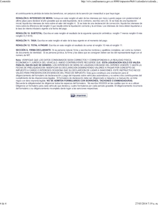 el contribuyente la pérdida de todos los beneficios, sin perjuicio de la sanción por inexactitud a que haya lugar.
RENGLÓN 9. INTERESES DE MORA: Incluya en este renglón el valor de los intereses por mora cuando pague con posterioridad al
último plazo para declarar el año gravable que se está liquidando, de lo contrario, escriba cero (0). Si se trata de una liquidación
inicial, liquide los intereses de mora sobre el valor del renglón 4. Si se trata de una declaración de corrección, liquide los intereses de
mora sobre la diferencia del renglón 4 que resulte entre la liquidación correcta y la errónea. Los intereses de mora deben liquidarse a
la tasa de interés tributario vigente a la fecha del pago.
RENGLÓN 10. SUBTOTAL: Escriba en este renglón el resultado de la siguiente operación aritmética: renglón 7 menos renglón 8 más
renglón 9 (7-8+9).
RENGLÓN 11. TASA: Escriba en este renglón el valor de la tasa vigente en el momento del pago.
RENGLÓN 12. TOTAL A PAGAR: Escriba en este renglón el resultado de sumar el renglón 10 más el renglón 11.
SECCIÓN G. FIRMA DECLARANTE: Si es persona natural, firme y escriba los nombres y apellidos completos, así como su número
de documento de identidad. Si es persona jurídica, la firma y los datos que se consignen deben ser los del representante legal con el
número de NIT.
Nota: VERIFIQUE QUE LOS DATOS CONSIGNADOS SEAN CORRECTOS Y CORRESPONDAN A LA REALIDAD FISICA,
ECONOMICA Y JURIDICA DEL VEHICULO. AMIGO CONTRIBUYENTE RECUERDE QUE: ESTA LIQUIDACION SOLO ES VALIDA
PARA EL DIA EN QUE SE GENERO. LOS INTERESES DE MORA SE LIQUIDAN CON BASE DEL INTERES VIGENTE Y HASTA LA
FECHA DE PRELIQUIDACION. MODIFICAR SU DECLARACION DISMINUYENDO VALORES A PAGAR POR CONCEPTO DE
IMPUESTO A CARGO O INTERESES OCASIONA QUE SU DECLARCION DE LUGAR A SANCIONES. ESTE INSTRUCTIVO NO ES
VALIDO PARA PRESENTACION EN BANCOS DEL PAGO DE IMPUESTO. Esta guía constituye una orientación para el
diligenciamiento del formulario de declararación y pago del impuesto sobre vehículos automotores y no exime a los contribuyentes del
cumplimiento de las disposiciones legales. El formulario de declaración debe ser diligenciado a máquina o a manuscrito, en tinta
negra con letra imprenta legible. NO SE ADMITEN FORMULARIOS CON BORRONES, TACHONES O ENMENDADURAS.
Recuerde la obligatoriedad de diligenciar todos los espacios del formulario. No escriba XXXXXX en las casillas que no va a utilizar.
Diligencie un formulario para cada vehículo que declara y cuatro formularios por cada periodo gravable. El diligenciamiento incorrecto
del formulario o su diligenciamiento incompleto darán lugar a las sanciones respectivas.
Contenido http://siiv.cundinamarca.gov.co:8080/impuestosWeb1/calendario/calenda...
4 de 4 27/03/2014 7:19 a. m.
 