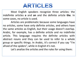 Most English speakers recognize three articles: the
indefinite articles a and an and the definite article the. In
some cases, no article is used.
        Articles are problematic because some languages have
no articles, some have only definite articles, and others have
the same articles as English, but their usage doesn’t overlap.
Arabic, for example, has a definite article and no indefinite
article. This language requires the definite articles with
abstract nouns and they can be used to refer to a whole
group or specific things. In Arabic, it’s correct if you say “I’m
afraid of the spiders”, while in English it’s not.
        Let’s analize the articles and the rules for using them:
 