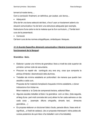 Seminari primària - Secundaria

Àrea de llengua

tornant al nostre tema,…
Com a conclusió: finalment, en definitiva, per acabar, així doncs,..
•

Adequació

S'ha de fer una bona selecció del lèxic, s'ha d' usar un tractament adient a la
situació comunicativa i ha de tenir una estructura adequada (per exemple,
l'estructura d'una carta no és la mateixa que la d'un currículum,..) També tenir
cura de la presentació.
•

Correcció

Cal tenir cura de les normes ortogràfiques, sintàctiques i lèxiques.

3.1.4 Acords Específics dimensió comunicativa i literària (coneixement del
funcionament de la llengua)

Gramàtica - lèxic.
•

Elaborar i pactar uns mínims de gramàtica i lèxic a nivell de cicle superior de
primària i primer cicle de secundaria.

•

Procurar no repetir els

continguts any rera any, cosa que comporta la

pèrdua d'interès i desmotivació dels alumnes.
•

Treballar els mínims establerts en profunditat i de manera que quedin ben
assolits a cada curs.
Proposta de fer material d’ampliació d’aquests mínims establerts, o donar
indicacions d’on trobar-ne.
Mirar material a la Carta de comprensió lectora, editorial Àlber.

•

Algunes escoles treballen el lèxic i la gramàtica com un bloc, (tota seguida,
al llarg d'una part molt concreta del curs) altres ho fan cada setmana un dia
cada cosa , (exemple: dilluns ortografia, dimarts text,

dimecres

gramàtica,…)
•

Es proposa elaborar un diccionari bàsic d’aula, paraula dibuix, frase amb el
significat,,, a l'estil de cadascú. (és un proposta interessant i dóna pistes als
cursos posteriors de quin lèxic s’ha treballat i com s’ha treballat).

 