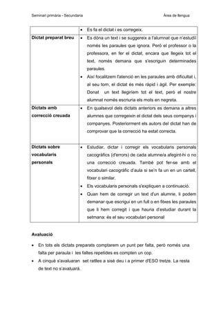 Seminari primària - Secundaria

Àrea de llengua

•
Dictat preparat breu

Es fa el dictat i es corregeix.

•

Es dóna un text i se suggereix a l'alumnat que n’estudiï
només les paraules que ignora. Però el professor o la
professora, en fer el dictat, encara que llegeix tot el
text, només demana que s'escriguin determinades
paraules.

•

Així focalitzem l'atenció en les paraules amb dificultat i,
al seu torn, el dictat és més ràpid i àgil. Per exemple:
Donat

un text llegiríem tot el text, però el nostre

alumnat només escriuria els mots en negreta.
Dictats amb

•

correcció creuada

En qualsevol dels dictats anteriors es demana a altres
alumnes que corregeixin el dictat dels seus companys i
companyes. Posteriorment els autors del dictat han de
comprovar que la correcció ha estat correcta.

Dictats sobre

•

Estudiar, dictar i corregir els vocabularis personals

vocabularis

cacogràfics (d'errors) de cada alumne/a afegint-hi o no

personals

una correcció creuada. També pot fer-se amb el
vocabulari cacogràfic d’aula si se’n fa un en un cartell,
fitxer o similar.
•

Els vocabularis personals s'expliquen a continuació.

•

Quan hem de corregir un text d'un alumne, li podem
demanar que escrigui en un full o en fitxes les paraules
que li hem corregit i que hauria d’estudiar durant la
setmana: és el seu vocabulari personal

Avaluació
•

En tots els dictats preparats comptarem un punt per falta, però només una
falta per paraula i les faltes repetides es compten un cop.

•

A cinquè s'avaluaran set ratlles a sisè deu i a primer d'ESO tretze. La resta
de text no s’avaluarà.

 