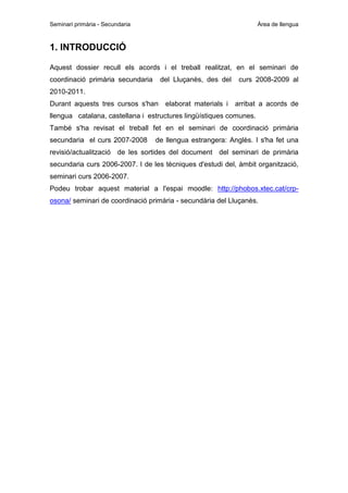 Seminari primària - Secundaria

Àrea de llengua

1. INTRODUCCIÓ
Aquest dossier recull els acords i el treball realitzat, en el seminari de
coordinació primària secundaria

del Lluçanès, des del

curs 2008-2009 al

elaborat materials i

arribat a acords de

2010-2011.
Durant aquests tres cursos s'han

llengua catalana, castellana i estructures lingüístiques comunes.
També s'ha revisat el treball fet en el seminari de coordinació primària
secundaria el curs 2007-2008

de llengua estrangera: Anglès. I s'ha fet una

revisió/actualització de les sortides del document del seminari de primària
secundaria curs 2006-2007. I de les tècniques d'estudi del, àmbit organització,
seminari curs 2006-2007.
Podeu trobar aquest material a l'espai moodle: http://phobos.xtec.cat/crposona/ seminari de coordinació primària - secundària del Lluçanès.

 