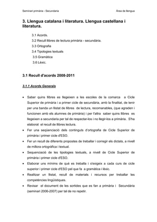 Seminari primària - Secundaria

Àrea de llengua

3. Llengua catalana i literatura. Llengua castellana i
literatura.
3.1 Acords.
3.2 Recull llibres de lectura primària - secundària.
3.3 Ortografia
3.4 Tipologies textuals
3.5 Gramàtica
3.6 Lèxic.

3.1 Recull d'acords 2008-2011
3.1.1 Acords Generals
•

Saber quins llibres es llegeixen a les escoles de la comarca

a Cicle

Superior de primària i a primer cicle de secundària, amb la finalitat, de tenir
per una banda un llistat de llibres de lectura, recomanables, (que agraden i
funcionen amb els alumnes de primària) i per l'altra saber quins llibres es
llegeixen a secundaria per tal de respectar-los i no llegir-los a primària. S'ha
elaborat el recull de llibres lectura.
•

Fer una seqüenciació dels continguts d’ortografia de Cicle Superior de
primària i primer cicle d'ESO.

•

Fer un recull de diferents propostes de treballar i corregir els dictats, a nivell
de millora ortogràfica i textual.

•

Sequenciació de les tipologies textuals, a nivell de Cicle Superior de
primària i primer cicle d'ESO.

•

Elaborar uns mínims de què es treballa i s'exigeix a cada curs de cicle
superior i primer cicle d'ESO pel que fa a gramàtica i lèxic.

•

Realitzar un llistat, recull de materials i recursos per treballar les
competències lingüístiques.

•

Revisar el document de les sortides que es fan a primària i Secundària
(seminari 2006-2007) per tal de no repetir.

 
