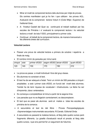 Seminari primària - Secundaria

•

Àrea de llengua

Mirar el nivell de comprensió lectora dels alumnes per mitjà de proves.
Els centres manifesten què ja ho fan i que utilitzen les proves ACL.
Avaluació de la comprensió lectora Volum II (Cicle Mitjà i Superior) de
l'editorial Graó.

•

A l'institut Castell del Quer es continuarà el treball realitzat per les
escoles de Primària i s' avaluarà la comprensió lectora i la velocitat
lectora a nivell de tota l' ESO, principalment a primer cicle.

•

Continuar el treball de la comprensió lectora, de manera transversal a
les diferents àrees del currículum.

Velocitat Lectora
•

Passar una prova de velocitat lectora a primers de octubre i repetir-la a
finals de maig.

•

El nombre mínim de paraules per minut serà:

cinquè

sisè

primer d'ESO

segon d'ESO tercer d'ESO

quart d'ESO

120

140

150

170

210

190

•

La prova es passa a nivell individual i fora del grup classe.

•

Els alumnes no coneixen el text.

•

El text ha de ser adequat a l'edat. Tenir un mínim de 500 paraules a cinquè i
ampliables a sisè i primer cicle d'ESO, en funció del nivell dels alumnes.
També ha de tenir riquesa de vocabulari i d'estructures. La lletra ha ser
d'impremta ,clara i entenedora.

•

Es comença a comptabilitzar el minut a partir de la segona línia.

•

Les paraules que no es llegeixin correctament, es descomptaran.

•

El text que es passi als alumnes serà al mateix a totes les escoles de
primària de la comarca.

•

A

secundària

el

text

és

del

llibre

:

Proves

Psicopedagògiques

d'aprenentatges instrumentals secundaria. R.Canals. Editorial Onda
•

A secundaria es passarà la mateixa lectura, al llarg dels quatre cursos però
fragments diferents. La graella d'avaluació recull el procés al llarg dels
quatre cursos, i que ens permet fer un seguiment de l'alumne.

 