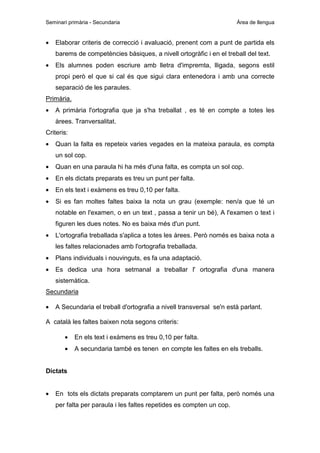 Seminari primària - Secundaria

•

Àrea de llengua

Elaborar criteris de correcció i avaluació, prenent com a punt de partida els
barems de competències bàsiques, a nivell ortogràfic i en el treball del text.

•

Els alumnes poden escriure amb lletra d'impremta, lligada, segons estil
propi però el que si cal és que sigui clara entenedora i amb una correcte
separació de les paraules.

Primària.
•

A primària l'ortografia que ja s'ha treballat , es té en compte a totes les
àrees. Tranversalitat.

Criteris:
•

Quan la falta es repeteix varies vegades en la mateixa paraula, es compta
un sol cop.

•

Quan en una paraula hi ha més d'una falta, es compta un sol cop.

•

En els dictats preparats es treu un punt per falta.

•

En els text i exàmens es treu 0,10 per falta.

•

Si es fan moltes faltes baixa la nota un grau (exemple: nen/a que té un
notable en l'examen, o en un text , passa a tenir un bé), A l'examen o text i
figuren les dues notes. No es baixa més d'un punt.

•

L'ortografia treballada s'aplica a totes les àrees. Però només es baixa nota a
les faltes relacionades amb l'ortografia treballada.

•

Plans individuals i nouvinguts, es fa una adaptació.

•

Es dedica una hora setmanal a treballar l' ortografia d'una manera
sistemàtica.

Secundaria
•

A Secundaria el treball d'ortografia a nivell transversal se'n està parlant.

A català les faltes baixen nota segons criteris:
•

En els text i exàmens es treu 0,10 per falta.

•

A secundaria també es tenen en compte les faltes en els treballs.

Dictats
•

En tots els dictats preparats comptarem un punt per falta, però només una
per falta per paraula i les faltes repetides es compten un cop.

 