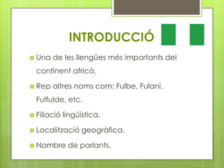 INTRODUCCIÓ
 Una   de les llengües més importants del
  continent africà.

 Rep   altres noms com: Fulbe, Fulani,
  Fulfulde, etc.

 Filiació   lingüística.

 Localització     geogràfica.

 Nombre      de parlants.
 
