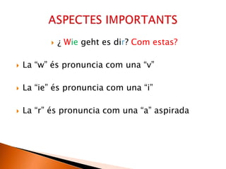  ¿ Wie geht es dir? Com estas?
 La “w” és pronuncia com una “v”
 La “ie” és pronuncia com una “i”
 La “r” és pronuncia com una “a” aspirada
 