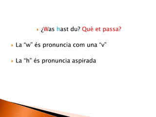  ¿Was hast du? Què et passa?
 La “w” és pronuncia com una “v”
 La “h” és pronuncia aspirada
 