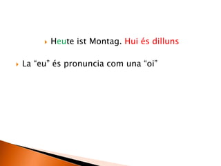  Heute ist Montag. Hui és dilluns
 La “eu” és pronuncia com una “oi”
 