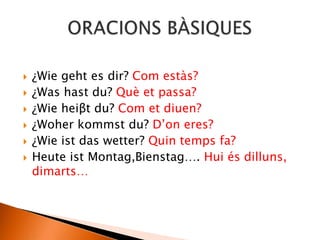  ¿Wie geht es dir? Com estàs?
 ¿Was hast du? Què et passa?
 ¿Wie heiβt du? Com et diuen?
 ¿Woher kommst du? D’on eres?
 ¿Wie ist das wetter? Quin temps fa?
 Heute ist Montag,Bienstag…. Hui és dilluns,
dimarts…
 