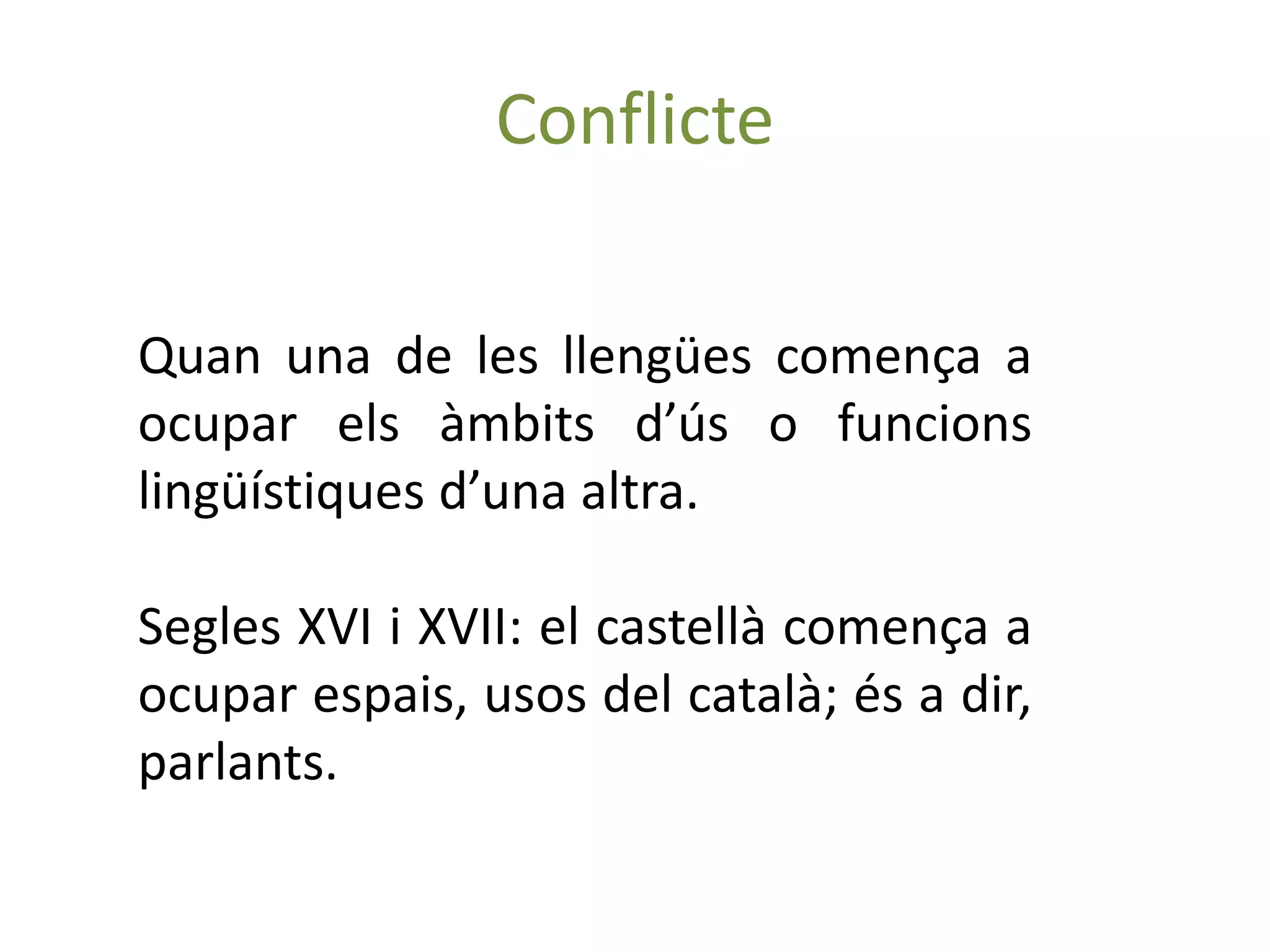 Conflicte

Quan una de les llengües comença a
ocupar els àmbits d’ús o funcions
lingüístiques d’una altra.

Segles XVI i XVII: el castellà comença a
ocupar espais, usos del català; és a dir,
parlants.
 