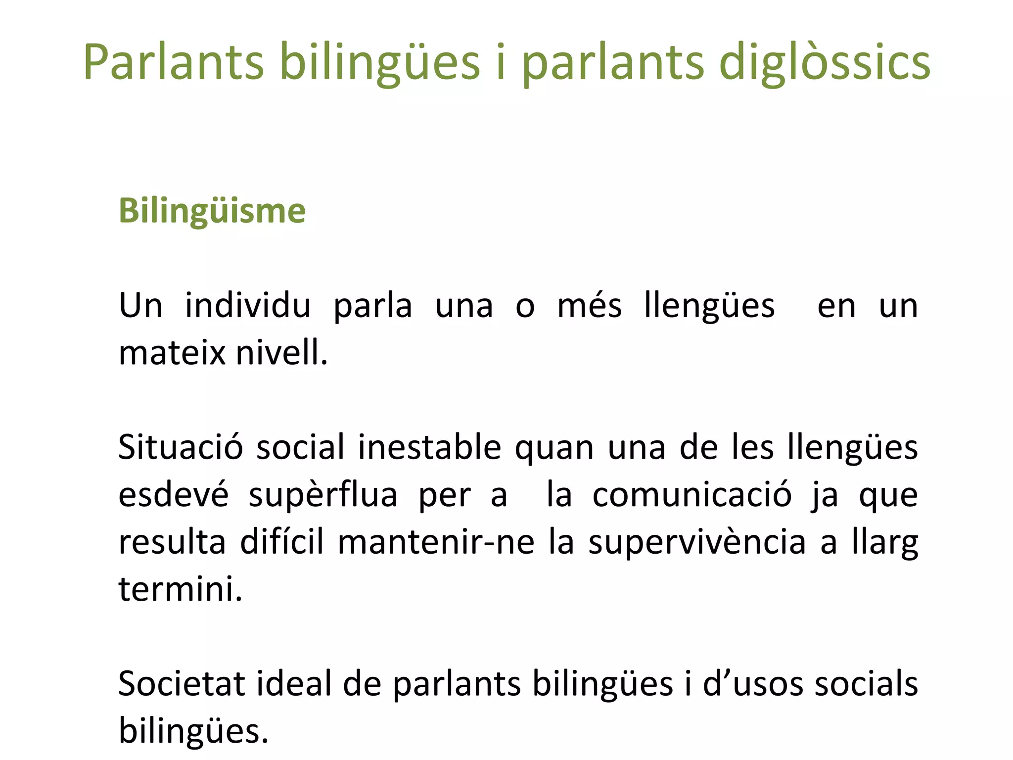 Parlants bilingües i parlants diglòssics

 Bilingüisme

 Un individu parla una o més llengües          en un
 mateix nivell.

 Situació social inestable quan una de les llengües
 esdevé supèrflua per a la comunicació ja que
 resulta difícil mantenir-ne la supervivència a llarg
 termini.

 Societat ideal de parlants bilingües i d’usos socials
 bilingües.
 