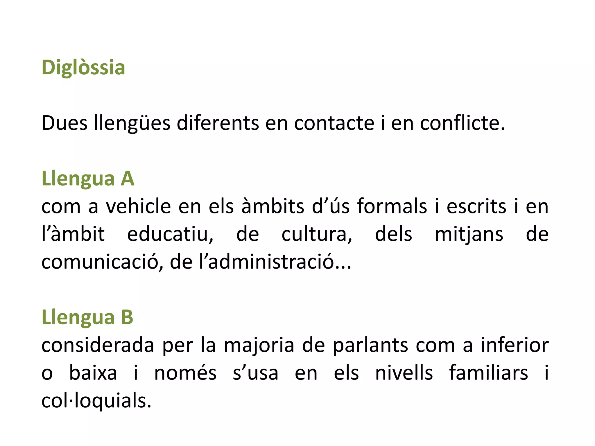 Diglòssia

Dues llengües diferents en contacte i en conflicte.

Llengua A
com a vehicle en els àmbits d’ús formals i escrits i en
l’àmbit educatiu, de cultura, dels mitjans de
comunicació, de l’administració...

Llengua B
considerada per la majoria de parlants com a inferior
o baixa i només s’usa en els nivells familiars i
col·loquials.
 