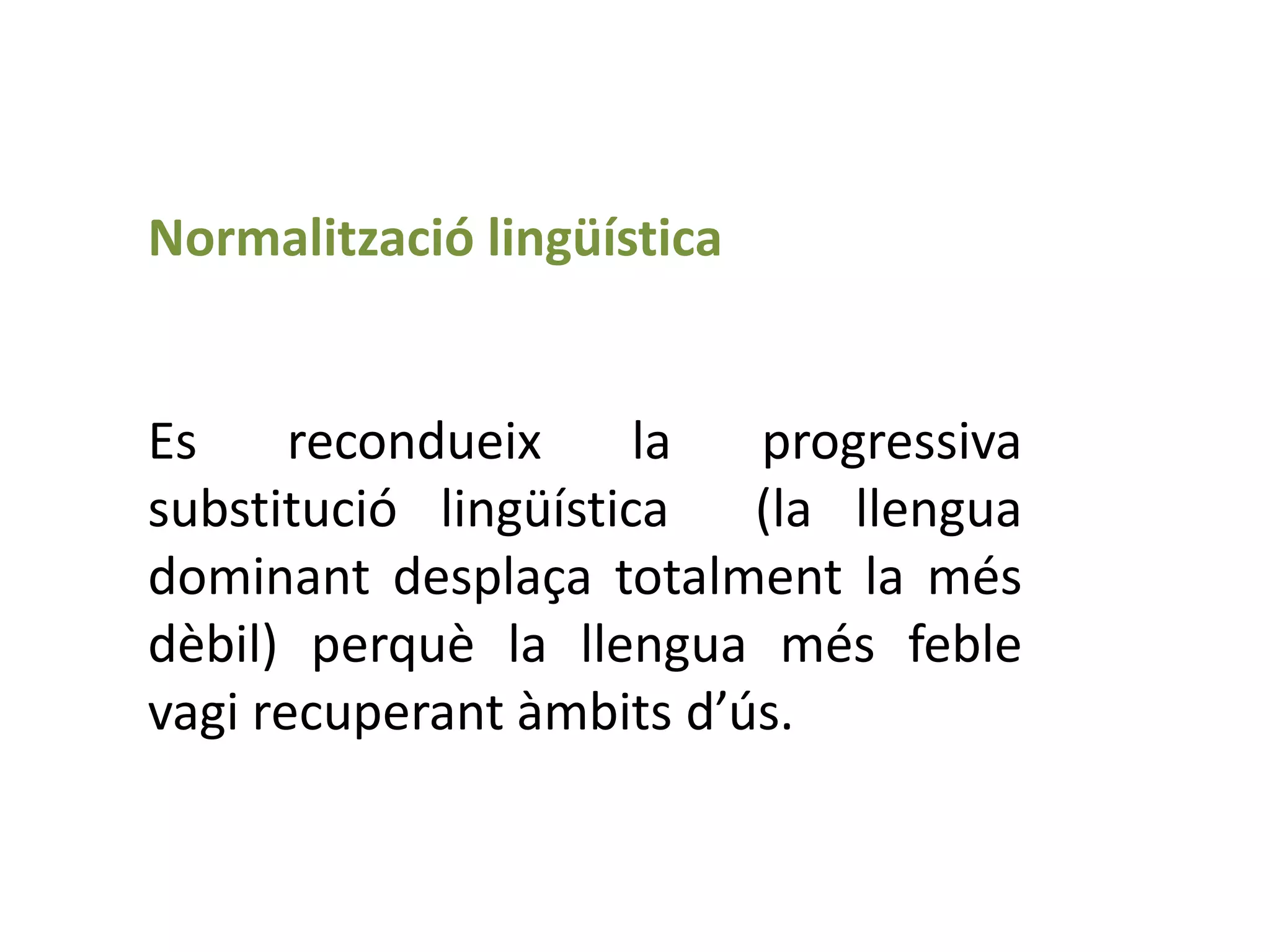 Normalització lingüística


Es     recondueix     la  progressiva
substitució lingüística   (la llengua
dominant desplaça totalment la més
dèbil) perquè la llengua més feble
vagi recuperant àmbits d’ús.
 