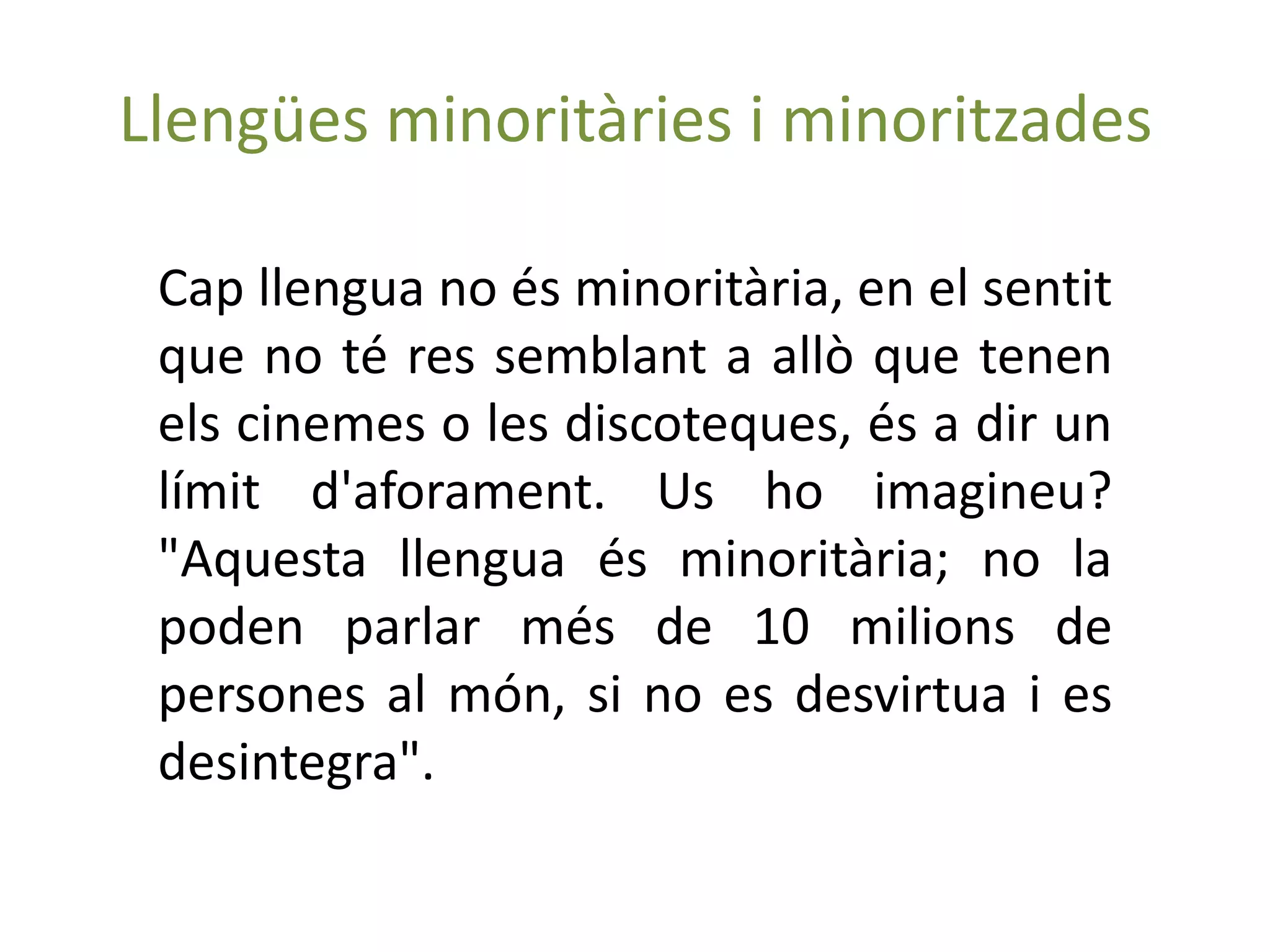 Llengües minoritàries i minoritzades

 Cap llengua no és minoritària, en el sentit
 que no té res semblant a allò que tenen
 els cinemes o les discoteques, és a dir un
 límit d'aforament. Us ho imagineu?
 "Aquesta llengua és minoritària; no la
 poden parlar més de 10 milions de
 persones al món, si no es desvirtua i es
 desintegra".
 