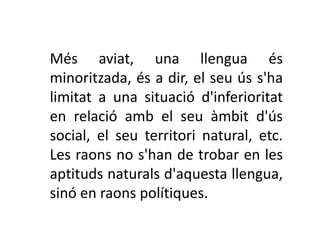 Més aviat, una llengua és
minoritzada, és a dir, el seu ús s'ha
limitat a una situació d'inferioritat
en relació amb el seu àmbit d'ús
social, el seu territori natural, etc.
Les raons no s'han de trobar en les
aptituds naturals d'aquesta llengua,
sinó en raons polítiques.
 