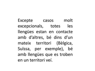 Excepte       casos   molt
excepcionals, totes les
llengües estan en contacte
amb d’altres, bé dins d’un
mateix territori (Bèlgica,
Suïssa, per exemple), bé
amb llengües que es troben
en un territori veí.
 