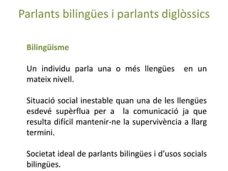 Parlants bilingües i parlants diglòssics

 Bilingüisme

 Un individu parla una o més llengües          en un
 mateix nivell.

 Situació social inestable quan una de les llengües
 esdevé supèrflua per a la comunicació ja que
 resulta difícil mantenir-ne la supervivència a llarg
 termini.

 Societat ideal de parlants bilingües i d’usos socials
 bilingües.
 