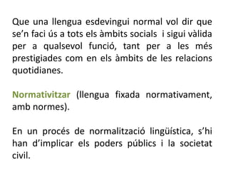 Que una llengua esdevingui normal vol dir que
se’n faci ús a tots els àmbits socials i sigui vàlida
per a qualsevol funció, tant per a les més
prestigiades com en els àmbits de les relacions
quotidianes.

Normativitzar (llengua fixada normativament,
amb normes).

En un procés de normalització lingüística, s’hi
han d’implicar els poders públics i la societat
civil.
 