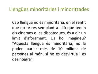 Llengües minoritàries i minoritzades

 Cap llengua no és minoritària, en el sentit
 que no té res semblant a allò que tenen
 els cinemes o les discoteques, és a dir un
 límit d'aforament. Us ho imagineu?
 "Aquesta llengua és minoritària; no la
 poden parlar més de 10 milions de
 persones al món, si no es desvirtua i es
 desintegra".
 