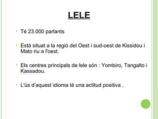 LELE Té 23.000 parlants  Està situat a la regió del Oest i sud-oest de Kissidou i Mato riu a l'oest.  Els centres principals de lele són : Yombiro, Tangalto i Kassadou. L'ús d’aquest idioma té una actitud positiva . 