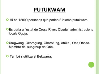 PUTUKWAM Hi ha 12000 persones que parlen l’ idioma putukwam. Es parla a l’estat de Cross River, Obudu i administracions locals Ogoja. Utugwang ,Okorogung, Okorotung, Afrika , Obe,Oboso. Membre del subgroup de Obe. També s’utilitza el Bekwarra. 