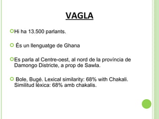 VAGLA Hi ha 13.500 parlants. És un llenguatge de Ghana Es parla al  Centre-oest, al nord de la província de Damongo Districte, a prop de Sawla. Bole, Bugé. Lexical similarity: 68% with Chakali. Similitud lèxica: 68% amb chakalis. 