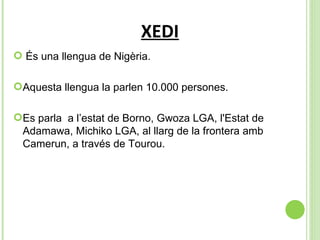 XEDI És una llengua de Nigèria. Aquesta llengua la parlen 10.000 persones. Es parla  a l’ estat de Borno, Gwoza LGA, l'Estat de Adamawa, Michiko LGA, al llarg de la frontera amb Camerun, a través de Tourou.  