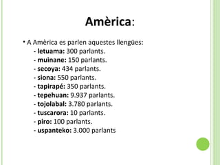 Amèrica : A Amèrica es parlen aquestes llengües:  - letuama:  300 parlants. - muinane:  150 parlants. - secoya:  434 parlants.  - siona:  550 parlants.  - tapirapé:  350 parlants.  - tepehuan:  9.937 parlants.  - tojolabal:  3.780 parlants.  - tuscarora:  10 parlants.  - piro:  100 parlants.  - uspanteko:  3.000 parlants 