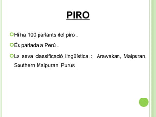 PIRO Hi ha 100 parlants del piro .  És parlada a Perú .  La seva classificació lingüística :  Arawakan, Maipuran, Southern Maipuran, Purus 