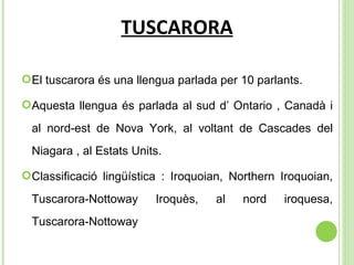 TUSCARORA El tuscarora és una llengua parlada per 10 parlants. Aquesta llengua és parlada al sud d’ Ontario , Canadà i al nord-est de Nova York, al voltant de Cascades del Niagara , al Estats Units. Classificació lingüística :  Iroquoian, Northern Iroquoian, Tuscarora-Nottoway Iroquès, al nord iroquesa, Tuscarora-Nottoway 