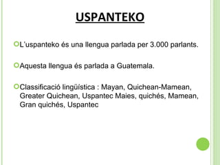USPANTEKO L’uspanteko és una llengua parlada per 3.000 parlants. Aquesta llengua és parlada a Guatemala. Classificació lingüística :  Mayan, Quichean-Mamean, Greater Quichean, Uspantec Maies, quichés, Mamean, Gran quichés, Uspantec 