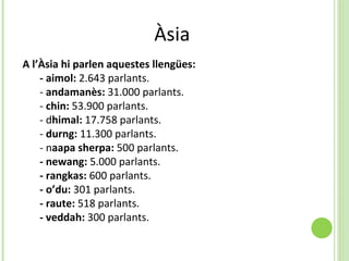Àsia  A l’Àsia hi parlen aquestes llengües:  - aimol:  2.643 parlants. -  andamanès:  31.000 parlants. -  chin:  53.900 parlants. - d himal:  17.758 parlants.  -  durng:  11.300 parlants.  - n aapa sherpa:  500 parlants.  - newang:  5.000 parlants.  - rangkas:  600 parlants.  - o’du:  301 parlants.  - raute:  518 parlants.  - veddah:  300 parlants. 