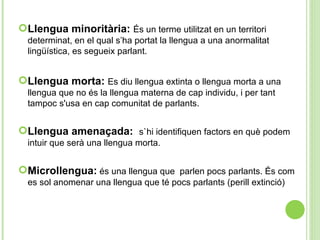 Llengua minoritària:  És un terme utilitzat en un territori determinat, en el qual s’ha portat la llengua a una anormalitat lingüística, es segueix parlant. Llengua morta:  Es diu llengua  extinta o  llengua   morta a una llengua que no és  la  llengua   materna de cap individu , i per  tant tampoc s'usa en cap comunitat  de  parlants . Llengua amenaçada:  s`hi identifiquen factors en què podem intuir que serà una llengua morta. Microllengua:   és una llengua que  parlen pocs parlants. És com es sol anomenar una llengua que té pocs parlants (perill extinció) 