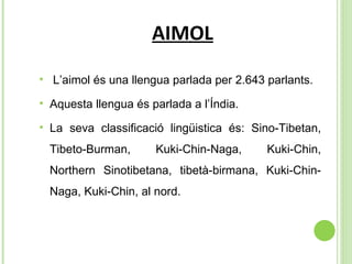 AIMOL L’aimol és una llengua parlada per  2.643 parlants. Aquesta   llengua  és parlada a l’Índia. La seva classificació lingüistica és:  Sino-Tibetan, Tibeto-Burman, Kuki-Chin-Naga, Kuki-Chin, Northern Sinotibetana, tibetà-birmana, Kuki-Chin-Naga, Kuki-Chin, al nord. 