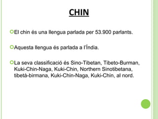 CHIN El chin és una llengua parlada per  53.900 parlants. Aquesta llengua és parlada a l’Índia. La seva classificació és  Sino-Tibetan, Tibeto-Burman, Kuki-Chin-Naga, Kuki-Chin, Northern Sinotibetana, tibetà-birmana, Kuki-Chin-Naga, Kuki-Chin, al nord. 