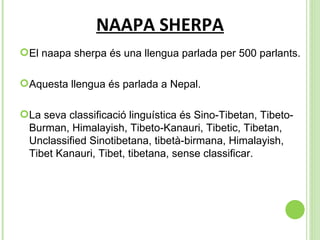 NAAPA SHERPA El naapa sherpa és una llengua parlada per  500 parlants. Aquesta llengua és parlada a Nepal. La seva classificació linguística és  Sino-Tibetan, Tibeto-Burman, Himalayish, Tibeto-Kanauri, Tibetic, Tibetan, Unclassified Sinotibetana, tibetà-birmana, Himalayish, Tibet Kanauri, Tibet, tibetana, sense classificar. 