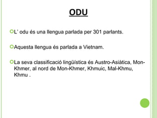 ODU L’ odu és una llengua parlada per 301 parlants. Aquesta llengua és parlada a Vietnam. La seva classificació lingüística és  Austro-Asiàtica, Mon-Khmer, al nord de Mon-Khmer, Khmuic, Mal-Khmu, Khmu . 